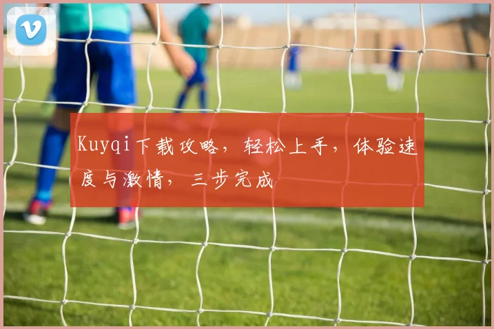 Kuyqi下载攻略，轻松上手，体验速度与激情，三步完成