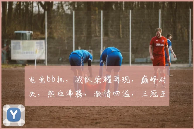 电竞bb机，战队荣耀再现，巅峰对决，热血沸腾，激情四溢，三冠王荣耀归来