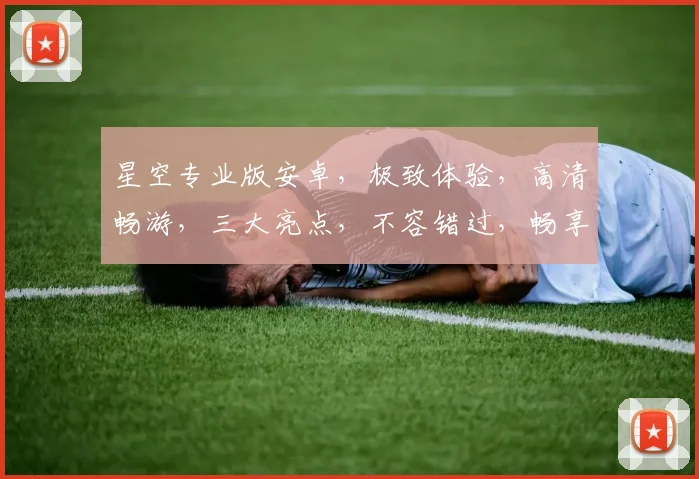 星空专业版安卓，极致体验，高清畅游，三大亮点，不容错过，畅享无限乐趣，震撼来袭