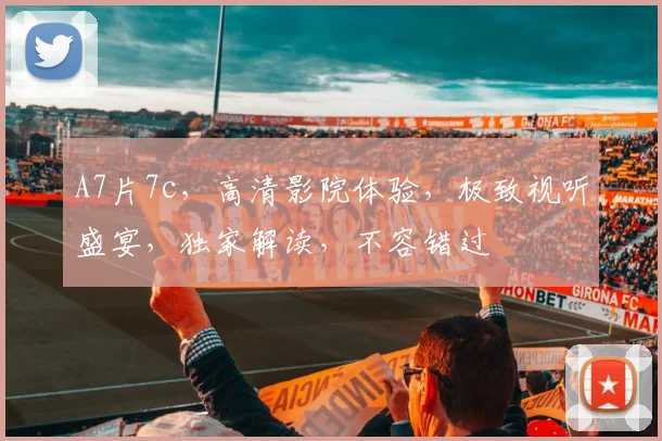 A7片7c，高清影院体验，极致视听盛宴，独家解读，不容错过