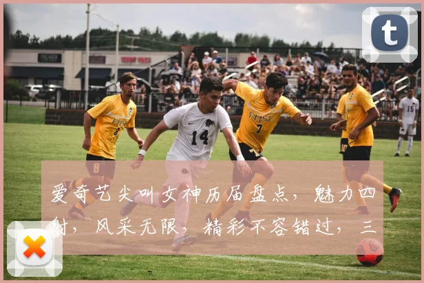 爱奇艺尖叫女神历届盘点，魅力四射，风采无限，精彩不容错过，三大女神惊艳亮相