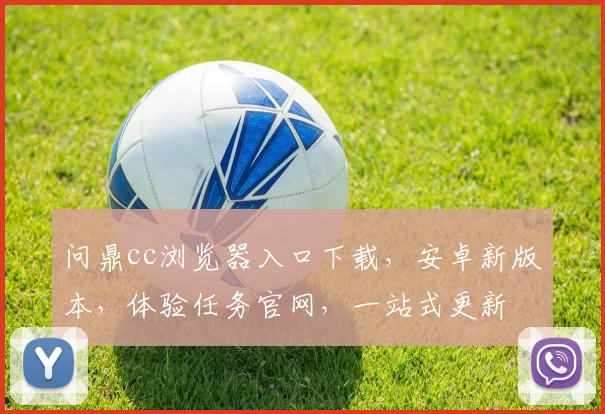 问鼎cc浏览器入口下载，安卓新版本，体验任务官网，一站式更新
